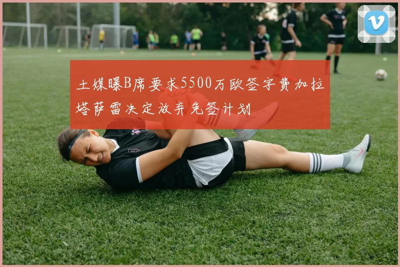 土媒曝B席要求5500万欧签字费加拉塔萨雷决定放弃免签计划