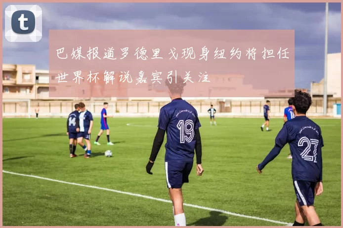 巴媒报道罗德里戈现身纽约将担任世界杯解说嘉宾引关注