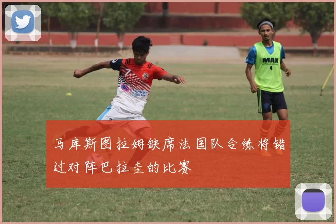 马库斯图拉姆缺席法国队合练将错过对阵巴拉圭的比赛