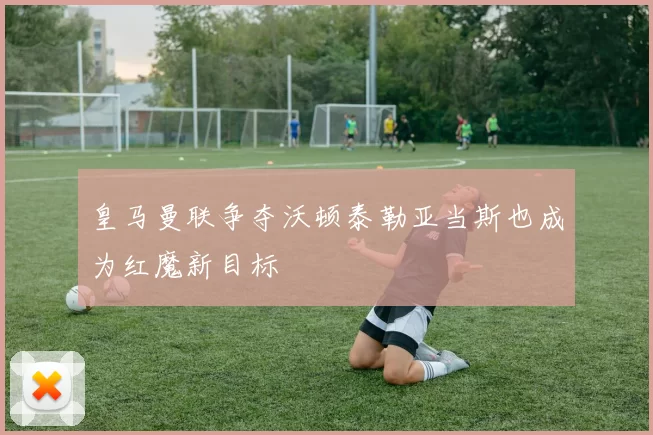 皇马曼联争夺沃顿泰勒亚当斯也成为红魔新目标