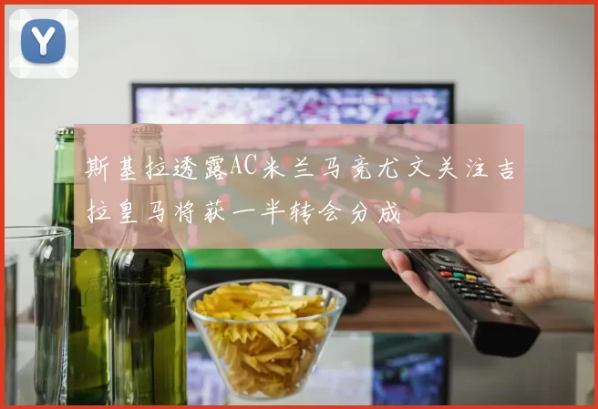 斯基拉透露AC米兰马竞尤文关注吉拉皇马将获一半转会分成