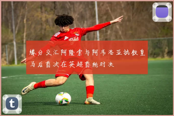 缘分交汇阿隆索与阿韦洛亚执教皇马后首次在英超首轮对决