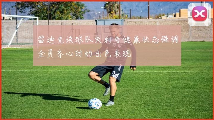 雷迪克谈球队失利与健康状态强调全员齐心时的出色表现