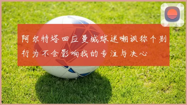阿尔特塔回应曼城球迷嘲讽称个别行为不会影响我的专注与决心
