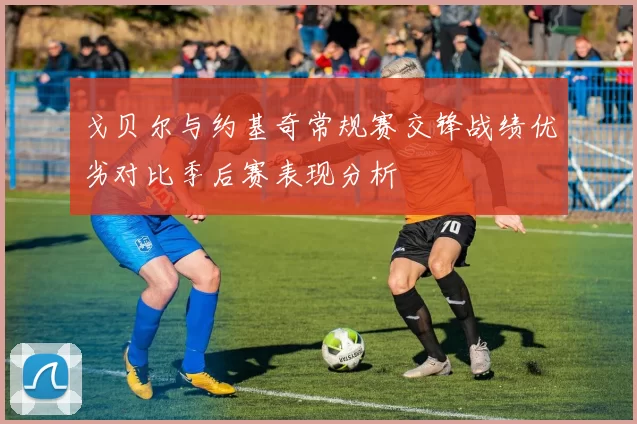 戈贝尔与约基奇常规赛交锋战绩优劣对比季后赛表现分析