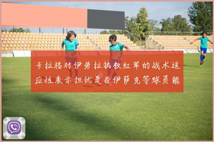 卡拉格对伊劳拉执教红军的战术适应性表示担忧是否伊萨克等球员能融入