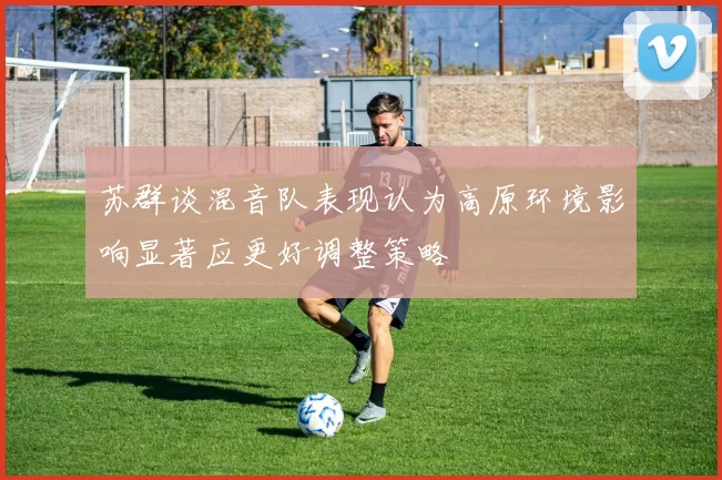 苏群谈混音队表现认为高原环境影响显著应更好调整策略