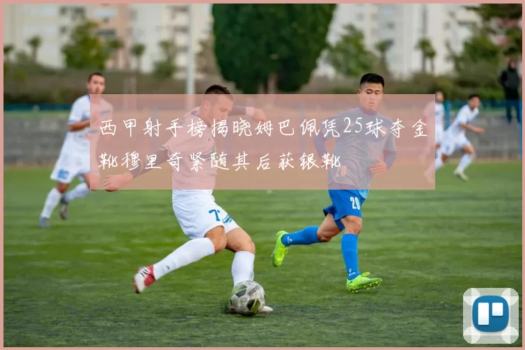 西甲射手榜揭晓姆巴佩凭25球夺金靴穆里奇紧随其后获银靴