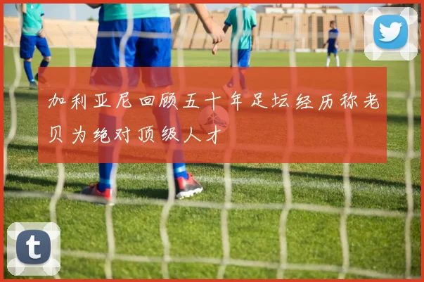 加利亚尼回顾五十年足坛经历称老贝为绝对顶级人才