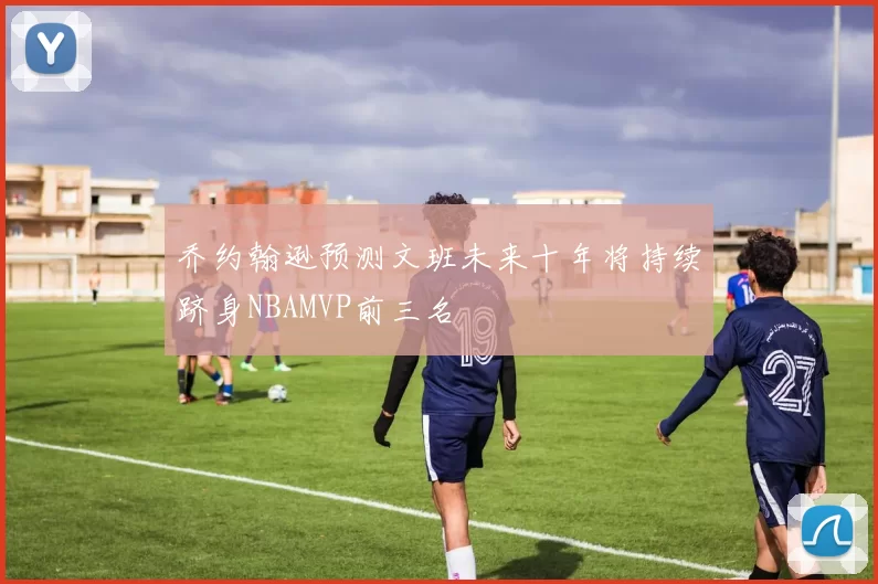 乔约翰逊预测文班未来十年将持续跻身NBAMVP前三名