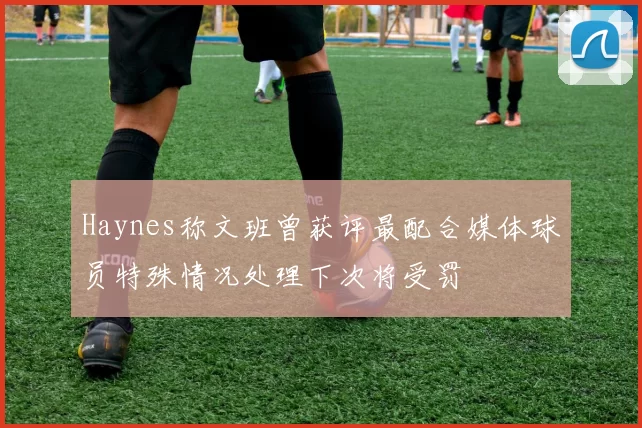 Haynes称文班曾获评最配合媒体球员特殊情况处理下次将受罚