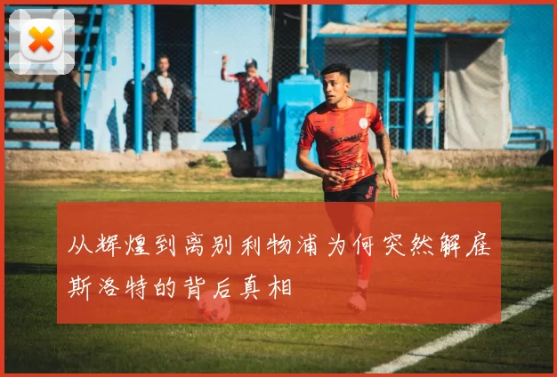 从辉煌到离别利物浦为何突然解雇斯洛特的背后真相