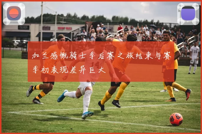 加兰感慨骑士季后赛之旅结束与赛季初表现差异巨大