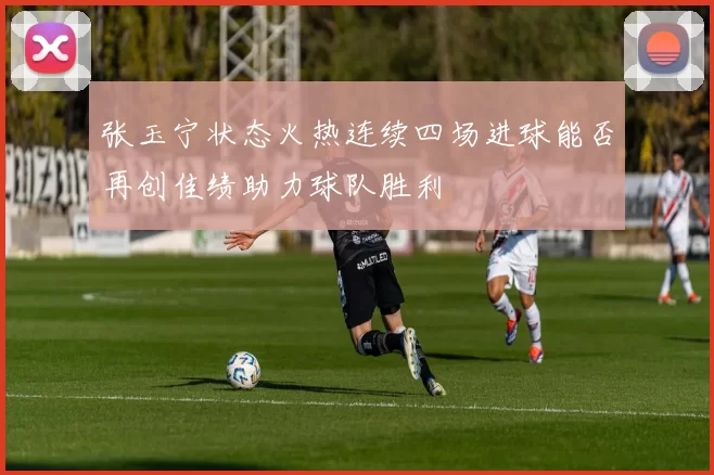 张玉宁状态火热连续四场进球能否再创佳绩助力球队胜利