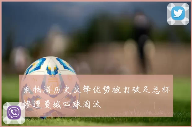 利物浦历史交锋优势被打破足总杯惨遭曼城四球淘汰