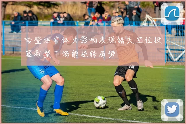 哈登坦言体力影响表现错失空位投篮希望下场能逆转局势