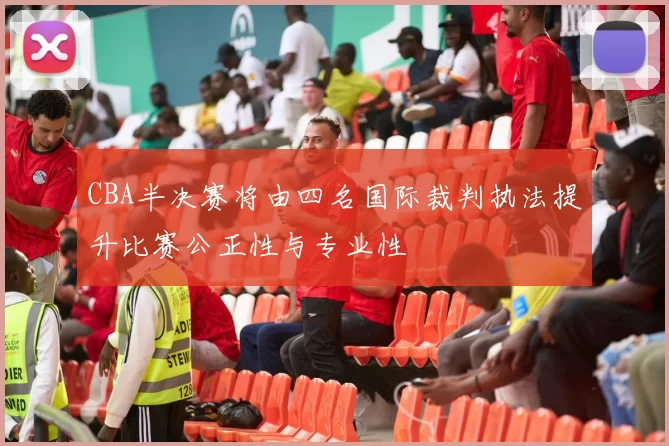 CBA半决赛将由四名国际裁判执法提升比赛公正性与专业性