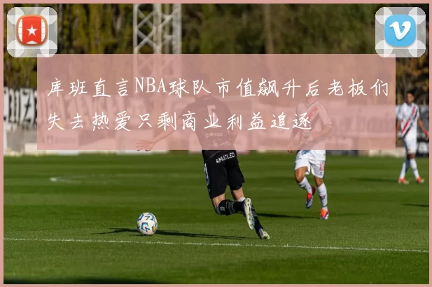 库班直言NBA球队市值飙升后老板们失去热爱只剩商业利益追逐