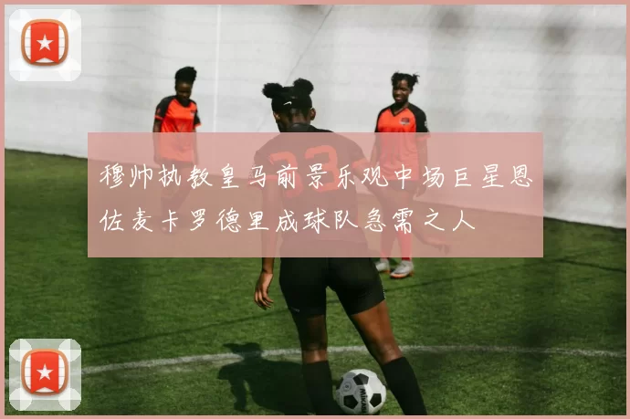 穆帅执教皇马前景乐观中场巨星恩佐麦卡罗德里成球队急需之人
