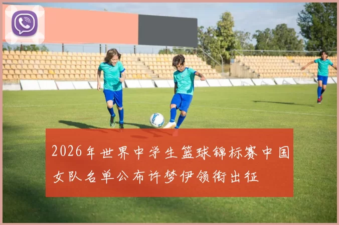 2026年世界中学生篮球锦标赛中国女队名单公布许梦伊领衔出征