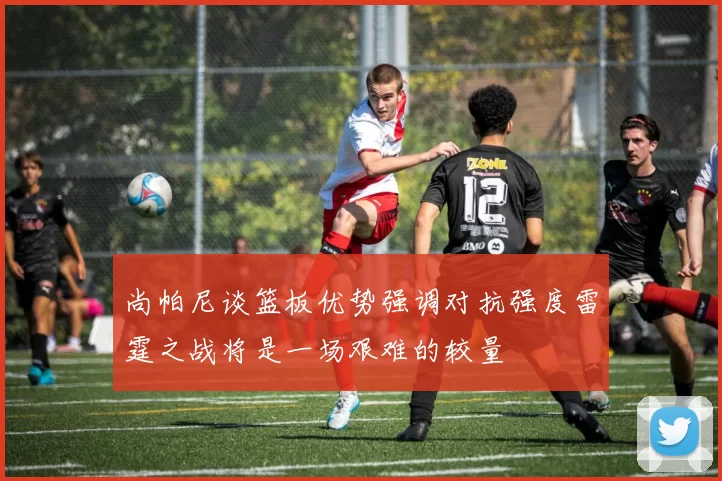 尚帕尼谈篮板优势强调对抗强度雷霆之战将是一场艰难的较量