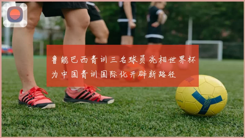 鲁能巴西青训三名球员亮相世界杯为中国青训国际化开辟新路径